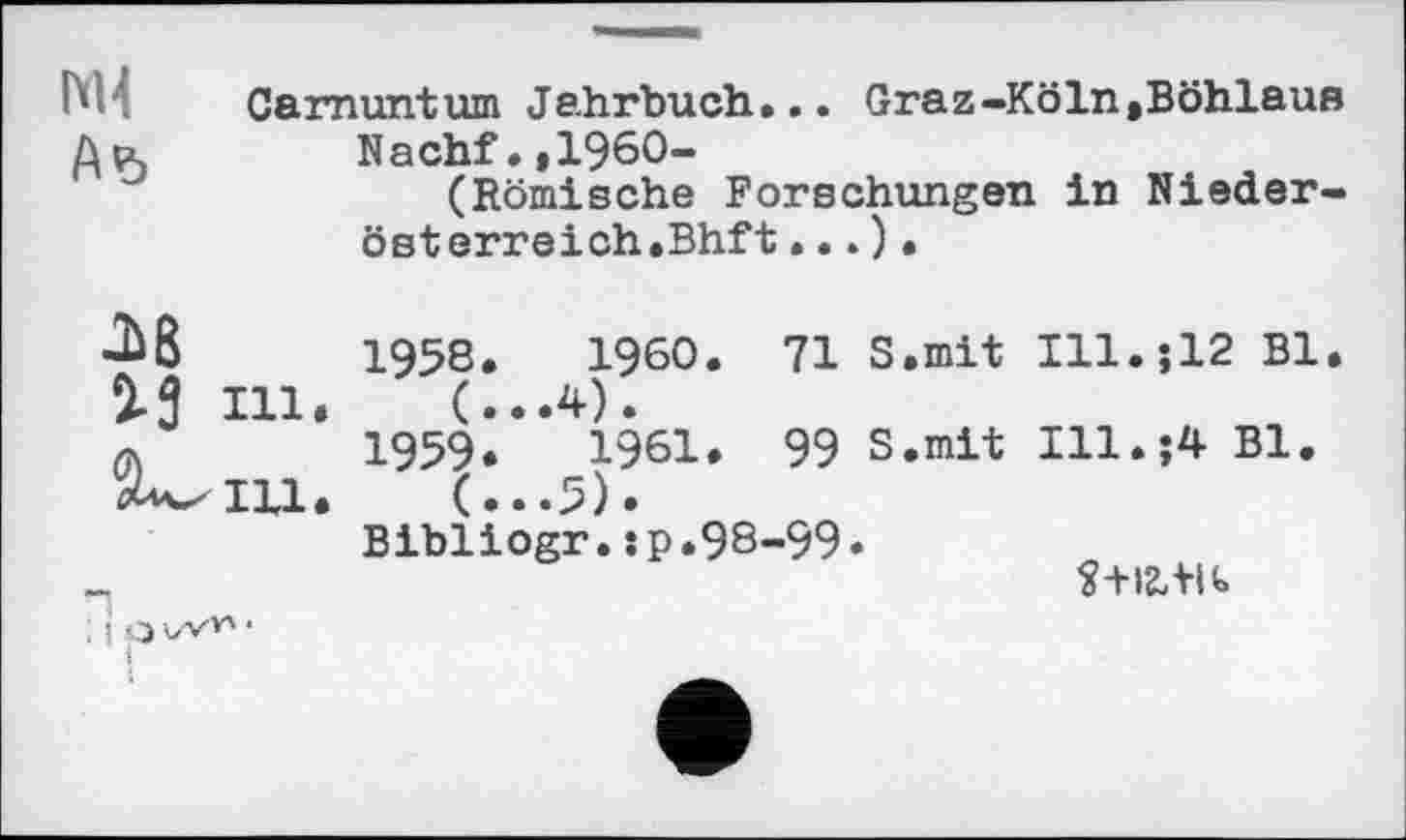 ﻿hH Carnuntum Jahrbuch... Graz-Köln,Böhlaus
Лр,	Nachf.,1960-
(Römische Forschungen in Niederösterreich.Bhft ... ) •
M in.
Ill.
1958.	I960. 71 S.mit Ill.512 Bl.
1959.	1961. 99 S.mit Ill.;4 Bl.
(..•5).
Bibliogr.:p.98-99.
S+I2,+Ib